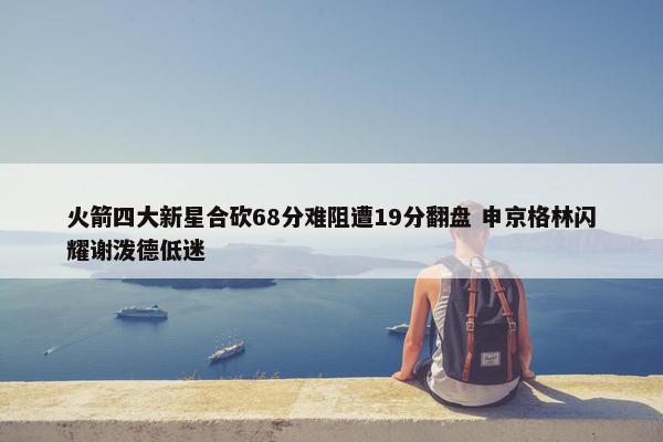 火箭四大新星合砍68分难阻遭19分翻盘 申京格林闪耀谢泼德低迷