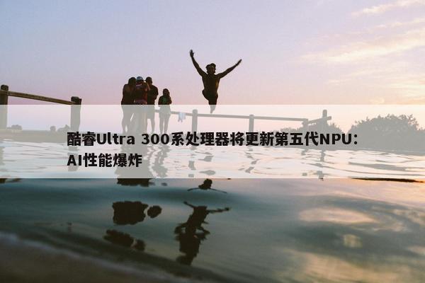 酷睿Ultra 300系处理器将更新第五代NPU：AI性能爆炸