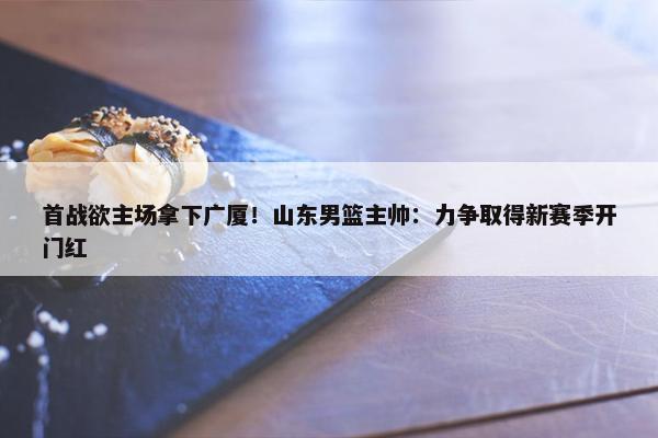 首战欲主场拿下广厦！山东男篮主帅：力争取得新赛季开门红