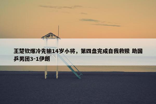 王楚钦爆冷先输14岁小将，第四盘完成自我救赎 助国乒男团3-1伊朗