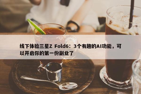 线下体验三星Z Fold6：3个有趣的AI功能，可以开启你的第一份副业了