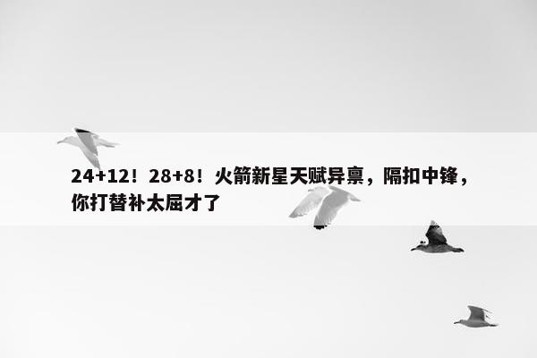 24+12！28+8！火箭新星天赋异禀，隔扣中锋，你打替补太屈才了