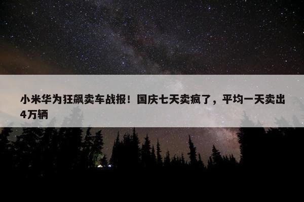 小米华为狂飙卖车战报！国庆七天卖疯了，平均一天卖出4万辆