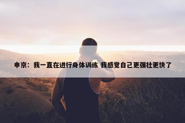 申京：我一直在进行身体训练 我感觉自己更强壮更快了