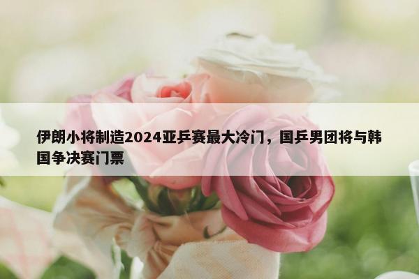 伊朗小将制造2024亚乒赛最大冷门，国乒男团将与韩国争决赛门票