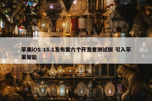 苹果iOS 18.1发布第六个开发者测试版 引入苹果智能