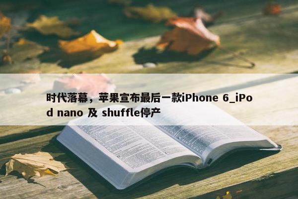 时代落幕，苹果宣布最后一款iPhone 6_iPod nano 及 shuffle停产