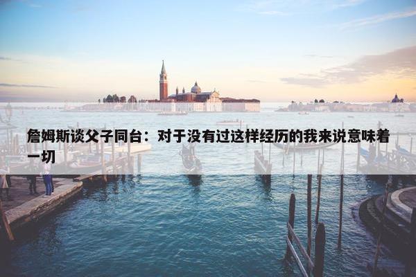 詹姆斯谈父子同台：对于没有过这样经历的我来说意味着一切