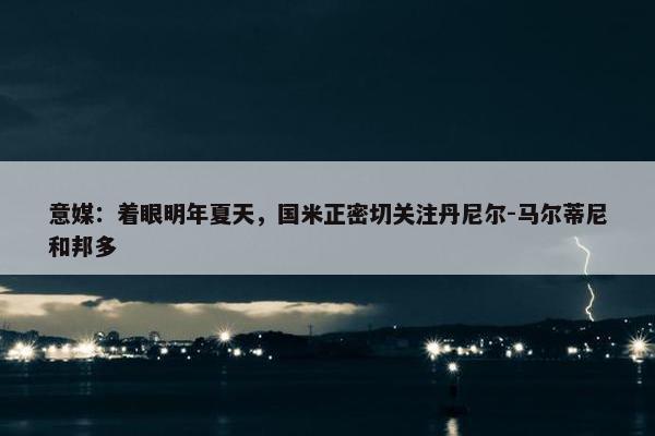 意媒：着眼明年夏天，国米正密切关注丹尼尔-马尔蒂尼和邦多