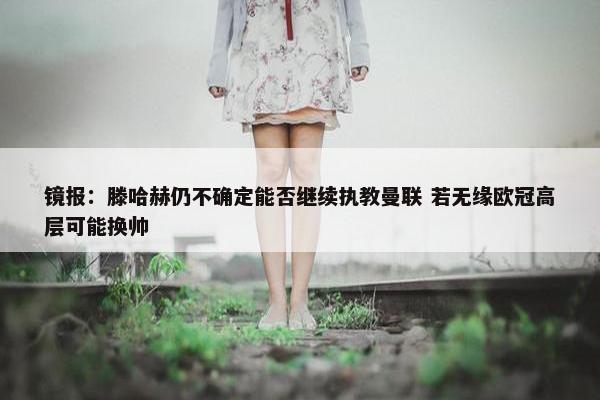 镜报：滕哈赫仍不确定能否继续执教曼联 若无缘欧冠高层可能换帅