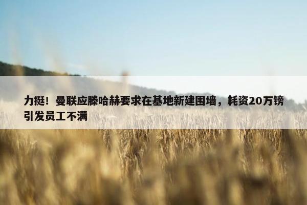 力挺！曼联应滕哈赫要求在基地新建围墙，耗资20万镑引发员工不满