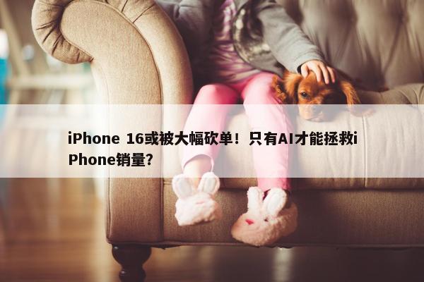 iPhone 16或被大幅砍单！只有AI才能拯救iPhone销量？