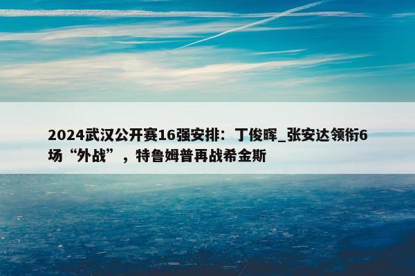 2024武汉公开赛16强安排：丁俊晖_张安达领衔6场“外战”，特鲁姆普再战希金斯