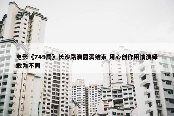 电影《749局》长沙路演圆满结束 用心创作用情演绎敢为不同