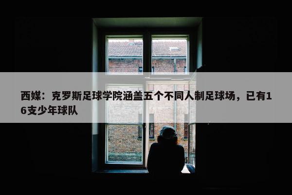 西媒：克罗斯足球学院涵盖五个不同人制足球场，已有16支少年球队