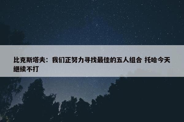 比克斯塔夫：我们正努力寻找最佳的五人组合 托哈今天继续不打