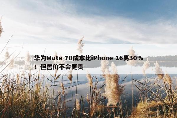 华为Mate 70成本比iPhone 16高30%！但售价不会更贵