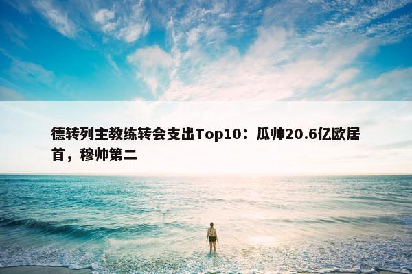 德转列主教练转会支出Top10：瓜帅20.6亿欧居首，穆帅第二