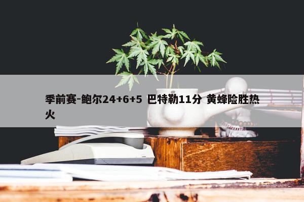 季前赛-鲍尔24+6+5 巴特勒11分 黄蜂险胜热火