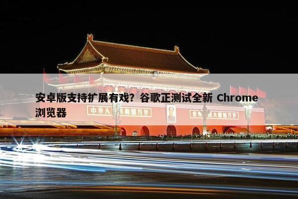 安卓版支持扩展有戏？谷歌正测试全新 Chrome 浏览器