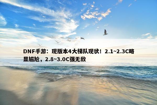 DNF手游：现版本4大梯队现状！2.1~2.3C略显尴尬，2.8~3.0C强无敌