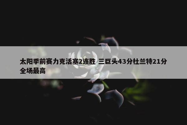 太阳季前赛力克活塞2连胜 三巨头43分杜兰特21分全场最高