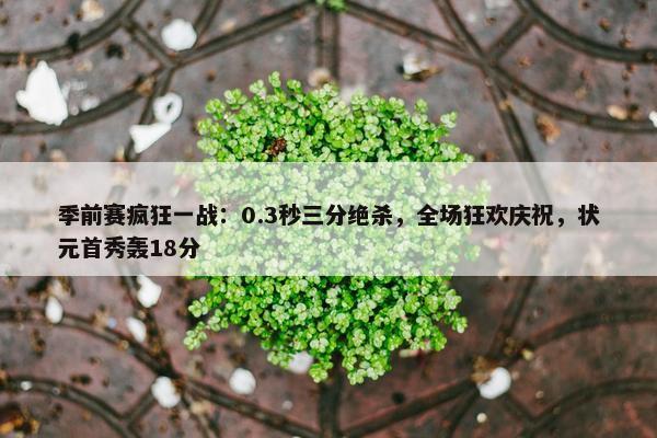 季前赛疯狂一战：0.3秒三分绝杀，全场狂欢庆祝，状元首秀轰18分