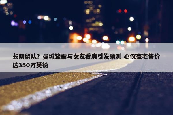 长期留队？曼城锋霸与女友看房引发猜测 心仪豪宅售价达350万英镑