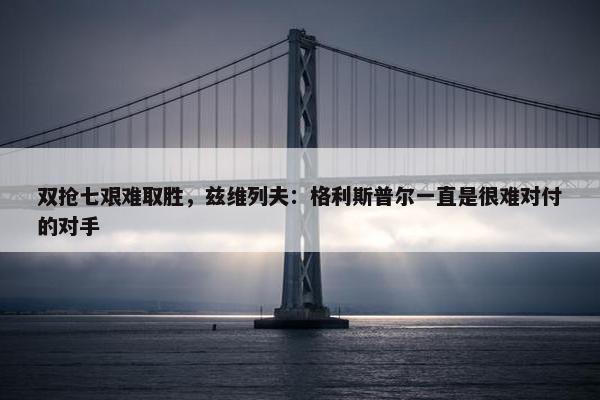 双抢七艰难取胜，兹维列夫：格利斯普尔一直是很难对付的对手