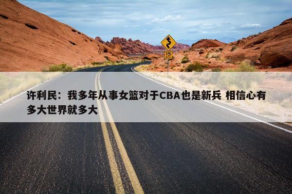 许利民：我多年从事女篮对于CBA也是新兵 相信心有多大世界就多大