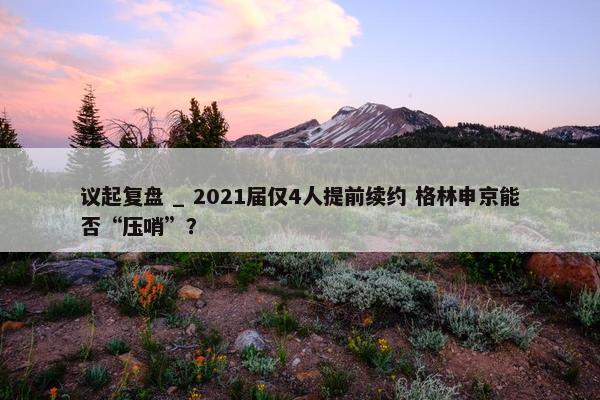 议起复盘 _ 2021届仅4人提前续约 格林申京能否“压哨”？