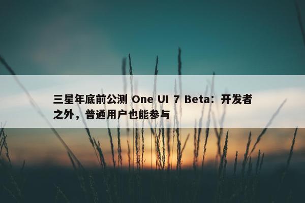 三星年底前公测 One UI 7 Beta：开发者之外，普通用户也能参与