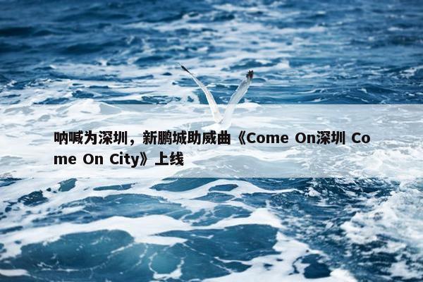 呐喊为深圳，新鹏城助威曲《Come On深圳 Come On City》上线