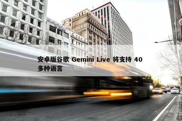 安卓版谷歌 Gemini Live 将支持 40 多种语言