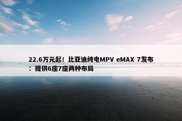 22.6万元起！比亚迪纯电MPV eMAX 7发布：提供6座7座两种布局