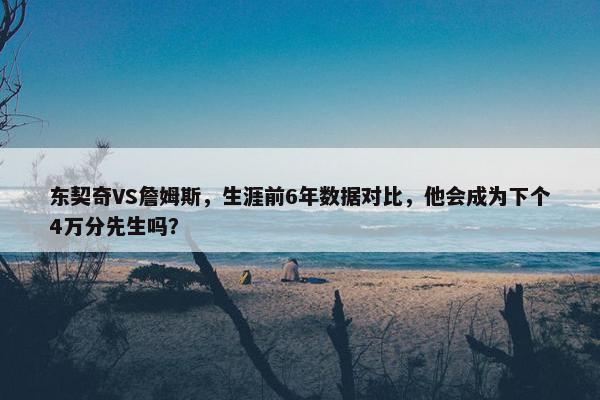 东契奇VS詹姆斯，生涯前6年数据对比，他会成为下个4万分先生吗？