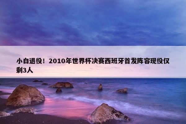 小白退役！2010年世界杯决赛西班牙首发阵容现役仅剩3人