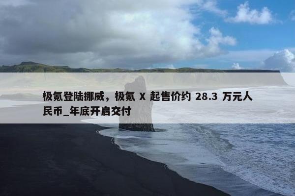 极氪登陆挪威，极氪 X 起售价约 28.3 万元人民币_年底开启交付