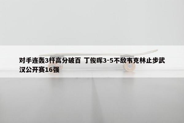 对手连轰3杆高分破百 丁俊晖3-5不敌韦克林止步武汉公开赛16强