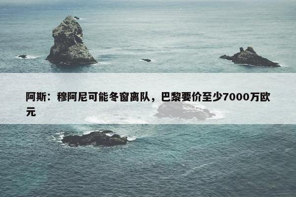 阿斯：穆阿尼可能冬窗离队，巴黎要价至少7000万欧元