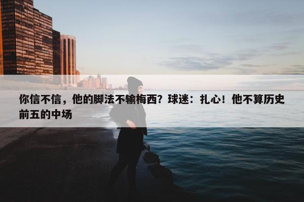 你信不信，他的脚法不输梅西？球迷：扎心！他不算历史前五的中场