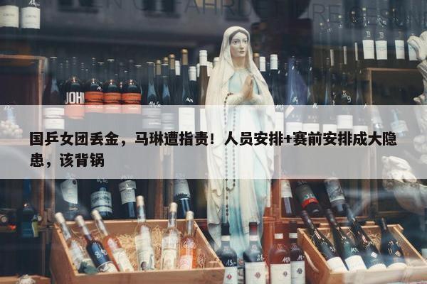 国乒女团丢金，马琳遭指责！人员安排+赛前安排成大隐患，该背锅