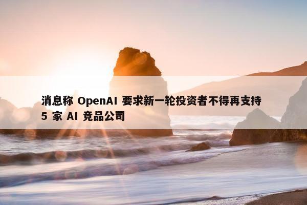 消息称 OpenAI 要求新一轮投资者不得再支持 5 家 AI 竞品公司