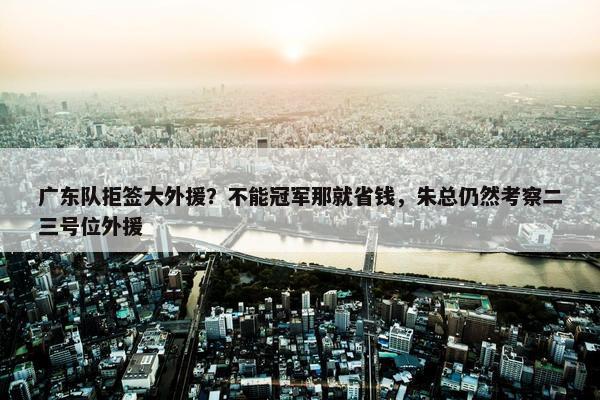 广东队拒签大外援？不能冠军那就省钱，朱总仍然考察二三号位外援