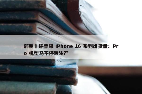 郭明錤评苹果 iPhone 16 系列出货量：Pro 机型马不停蹄生产