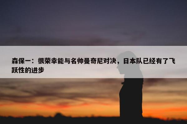 森保一：很荣幸能与名帅曼奇尼对决，日本队已经有了飞跃性的进步