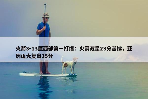 火箭3-13遭西部第一打爆：火箭双星23分苦撑，亚历山大复出15分