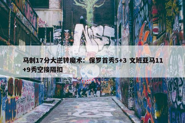 马刺17分大逆转魔术：保罗首秀5+3 文班亚马11+9秀空接隔扣