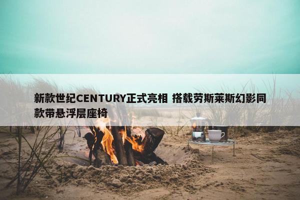 新款世纪CENTURY正式亮相 搭载劳斯莱斯幻影同款带悬浮层座椅