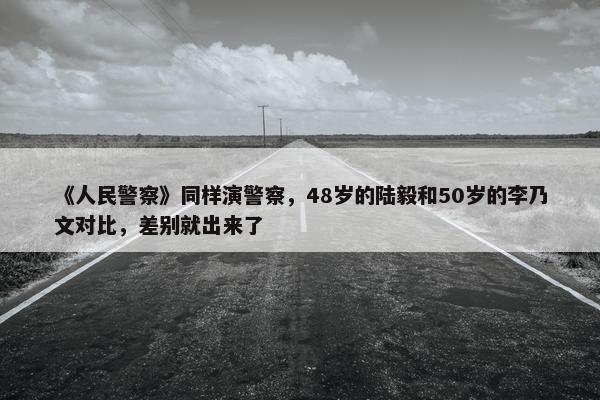 《人民警察》同样演警察，48岁的陆毅和50岁的李乃文对比，差别就出来了